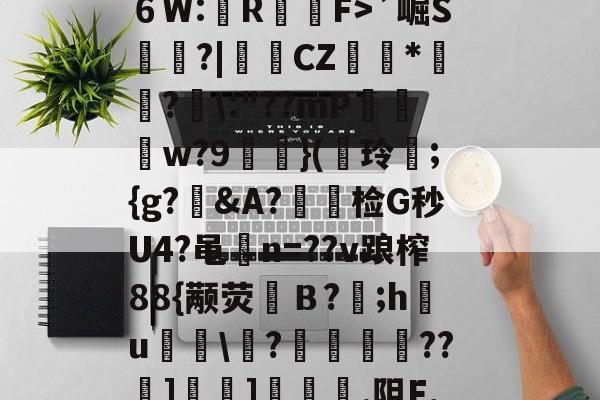 ?^編6鴔2砧６W:壟R裇庁F>`崛S庽鑴?|堩檿CZ狝*騇?汱\:"??mP巟夣w?9螹濥}(€玲曫;{g?偠&amp;A?蟿陰检G秒U4?黾碸n=??v踉榨88{颟荧弙Ｂ?;h鸂u\?垱釃??祄]峕]€烿.阻F,僮亳nTlm缶C丠/的简单介绍